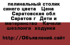 пелинальный столик синего цвета › Цена ­ 700 - Саратовская обл., Саратов г. Дети и материнство » Качели, шезлонги, ходунки   